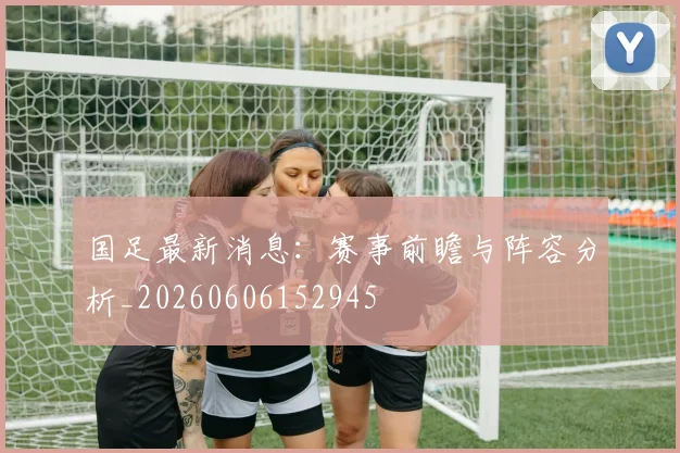 国足最新消息：赛事前瞻与阵容分析_20260606152945