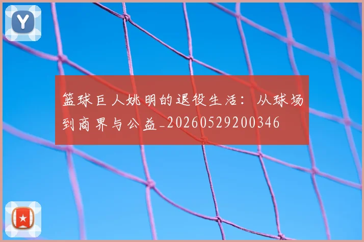 篮球巨人姚明的退役生活:从球场到商界与公益_20260529200346