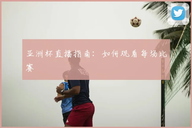亚洲杯直播指南：如何观看每场比赛