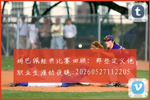 姆巴佩经典比赛回顾:那些定义他职业生涯的夜晚_20260527112205