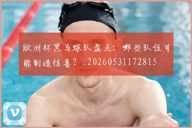 欧洲杯黑马球队盘点:哪些队伍可能制造惊喜?_20260531172815
