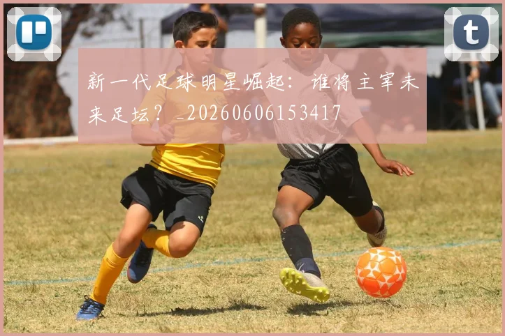 新一代足球明星崛起:谁将主宰未来足坛?_20260606153417