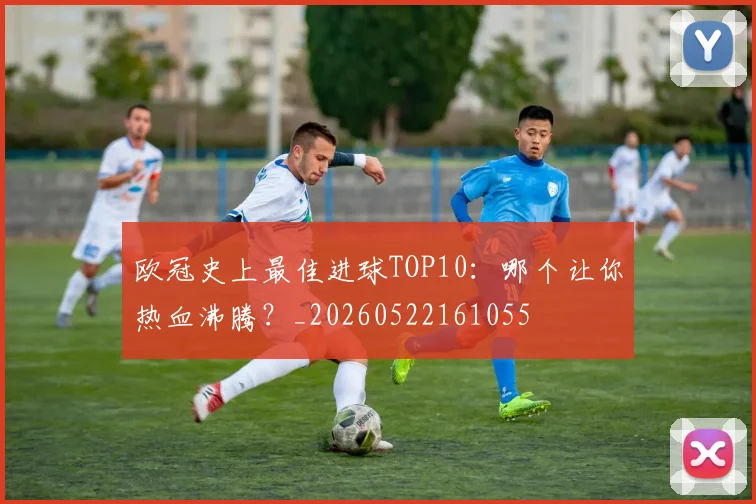 欧冠史上最佳进球TOP10:哪个让你热血沸腾?_20260522161055