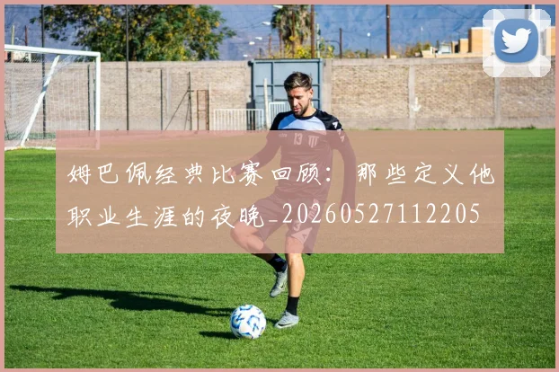 姆巴佩经典比赛回顾：那些定义他职业生涯的夜晚_20260527112205