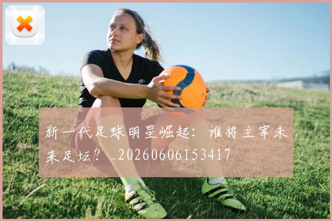 新一代足球明星崛起：谁将主宰未来足坛？_20260606153417