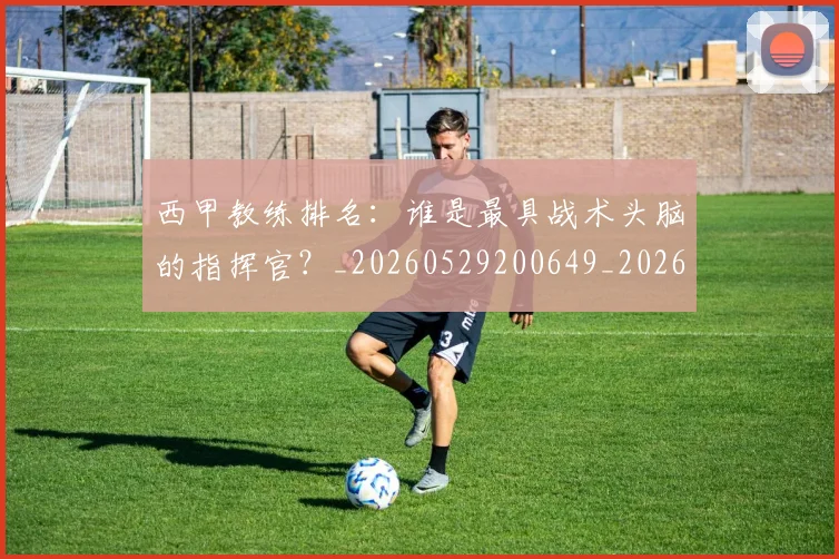 西甲教练排名:谁是最具战术头脑的指挥官?_20260529200649_20260703182206