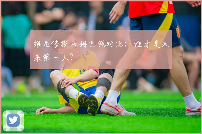 维尼修斯和姆巴佩对比:谁才是未来第一人?