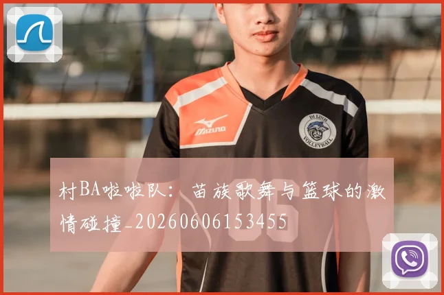 村BA啦啦队:苗族歌舞与篮球的激情碰撞_20260606153455