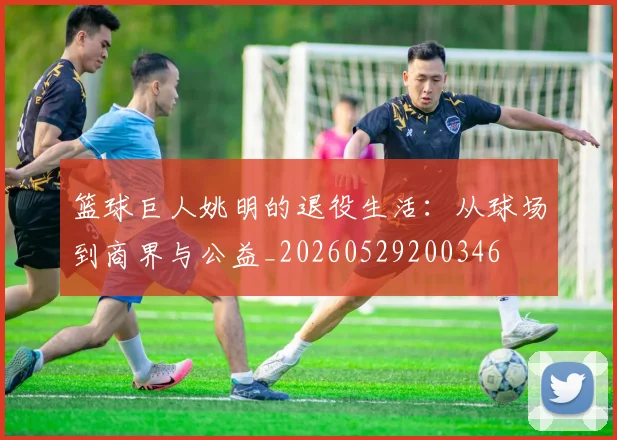 篮球巨人姚明的退役生活：从球场到商界与公益_20260529200346
