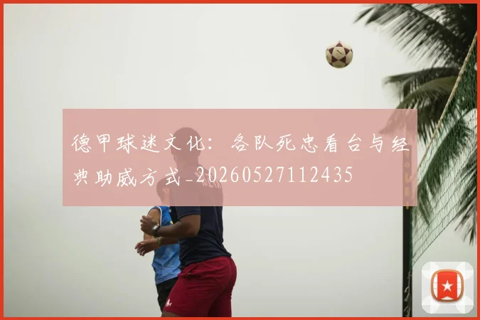 德甲球迷文化：各队死忠看台与经典助威方式_20260527112435